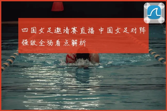 四国女足邀请赛直播 中国女足对阵强敌全场看点解析