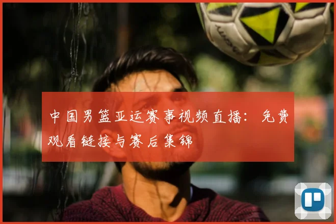 中国男篮亚运赛事视频直播:免费观看链接与赛后集锦