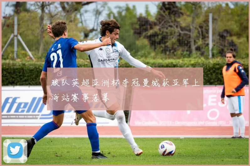 狼队英超亚洲杯夺冠曼城获亚军上海站赛事落幕