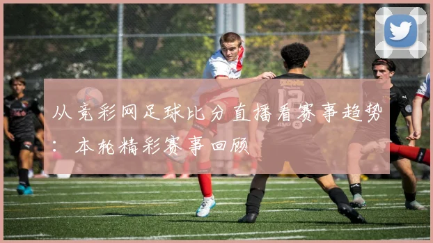 从竞彩网足球比分直播看赛事趋势：本轮精彩赛事回顾