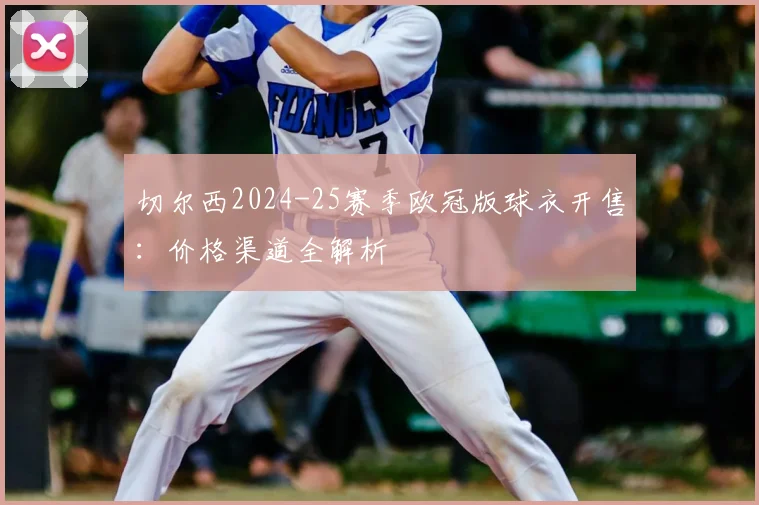 切尔西2024-25赛季欧冠版球衣开售:价格渠道全解析