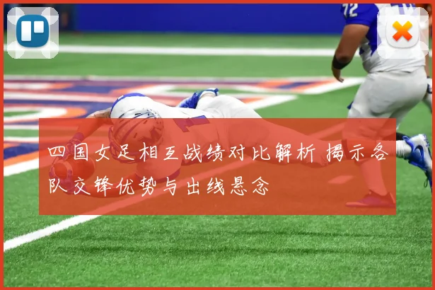 四国女足相互战绩对比解析 揭示各队交锋优势与出线悬念