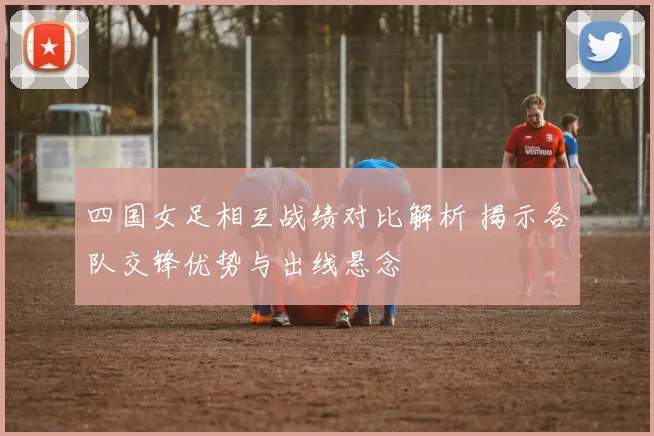 四国女足相互战绩对比解析 揭示各队交锋优势与出线悬念