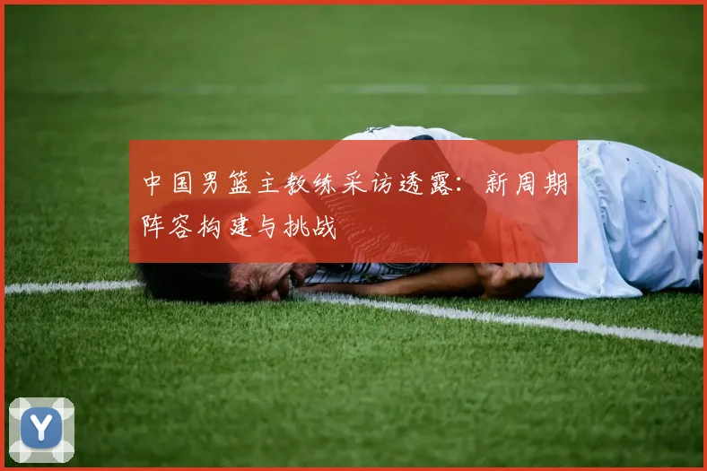 中国男篮主教练采访透露:新周期阵容构建与挑战