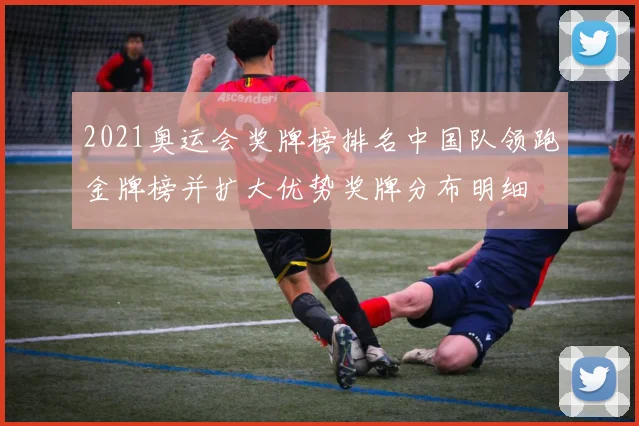 2021奥运会奖牌榜排名中国队领跑金牌榜并扩大优势奖牌分布明细